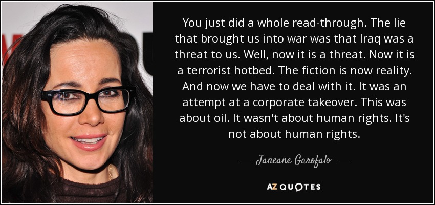 You just did a whole read-through. The lie that brought us into war was that Iraq was a threat to us. Well, now it is a threat. Now it is a terrorist hotbed. The fiction is now reality. And now we have to deal with it. It was an attempt at a corporate takeover. This was about oil. It wasn't about human rights. It's not about human rights. - Janeane Garofalo