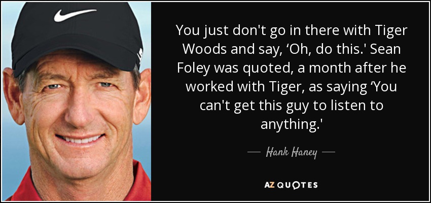 You just don't go in there with Tiger Woods and say, ‘Oh, do this.' Sean Foley was quoted, a month after he worked with Tiger, as saying ‘You can't get this guy to listen to anything.' - Hank Haney