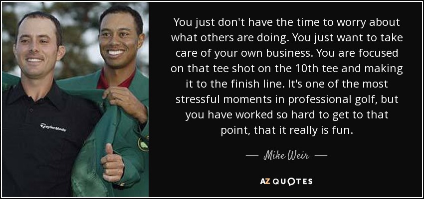 You just don't have the time to worry about what others are doing. You just want to take care of your own business. You are focused on that tee shot on the 10th tee and making it to the finish line. It's one of the most stressful moments in professional golf, but you have worked so hard to get to that point, that it really is fun. - Mike Weir