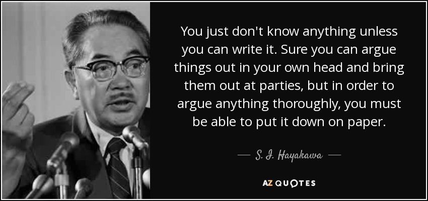 You just don't know anything unless you can write it. Sure you can argue things out in your own head and bring them out at parties, but in order to argue anything thoroughly, you must be able to put it down on paper. - S. I. Hayakawa