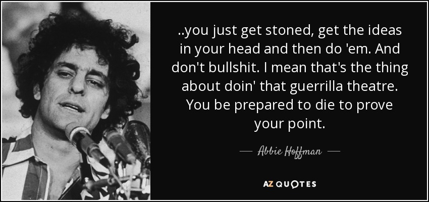 ..you just get stoned, get the ideas in your head and then do 'em. And don't bullshit. I mean that's the thing about doin' that guerrilla theatre. You be prepared to die to prove your point. - Abbie Hoffman