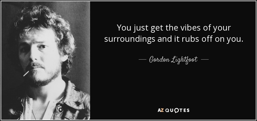 You just get the vibes of your surroundings and it rubs off on you. - Gordon Lightfoot