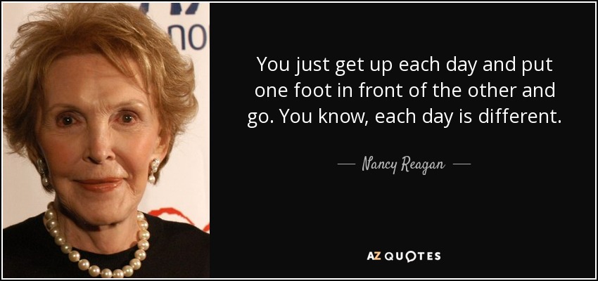 You just get up each day and put one foot in front of the other and go. You know, each day is different. - Nancy Reagan