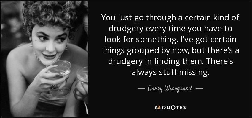 You just go through a certain kind of drudgery every time you have to look for something. I've got certain things grouped by now, but there's a drudgery in finding them. There's always stuff missing. - Garry Winogrand