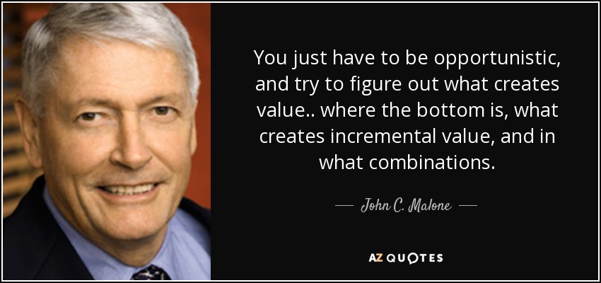 You just have to be opportunistic, and try to figure out what creates value.. where the bottom is, what creates incremental value, and in what combinations. - John C. Malone