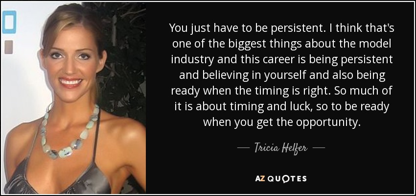 You just have to be persistent. I think that's one of the biggest things about the model industry and this career is being persistent and believing in yourself and also being ready when the timing is right. So much of it is about timing and luck, so to be ready when you get the opportunity. - Tricia Helfer