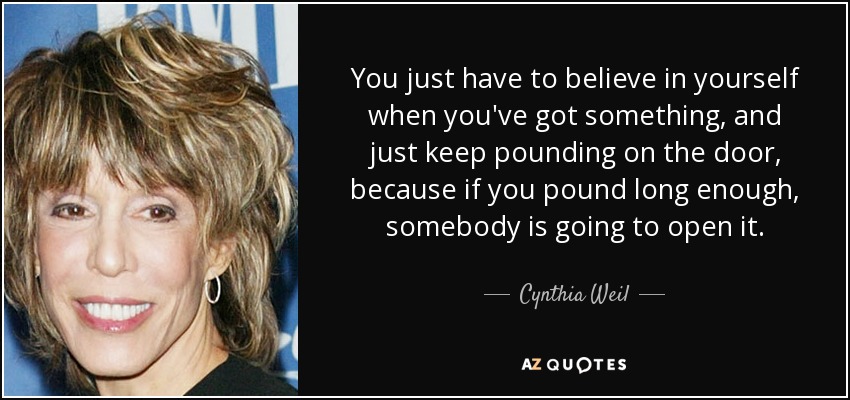 You just have to believe in yourself when you've got something, and just keep pounding on the door, because if you pound long enough, somebody is going to open it. - Cynthia Weil