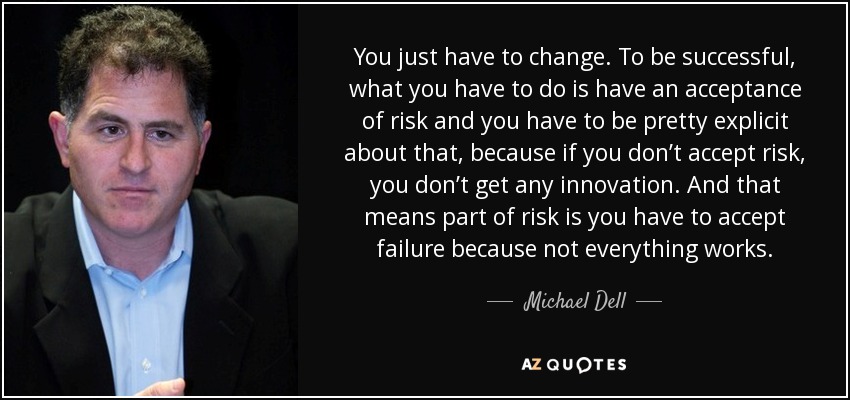 You just have to change. To be successful, what you have to do is have an acceptance of risk and you have to be pretty explicit about that, because if you don’t accept risk, you don’t get any innovation. And that means part of risk is you have to accept failure because not everything works. - Michael Dell