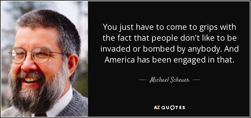 You just have to come to grips with the fact that people don't like to be invaded or bombed by anybody. And America has been engaged in that. - Michael Scheuer