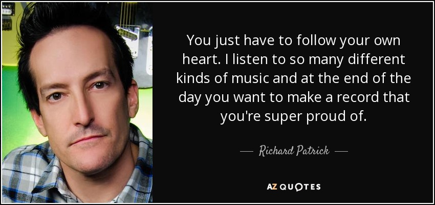 You just have to follow your own heart. I listen to so many different kinds of music and at the end of the day you want to make a record that you're super proud of. - Richard Patrick
