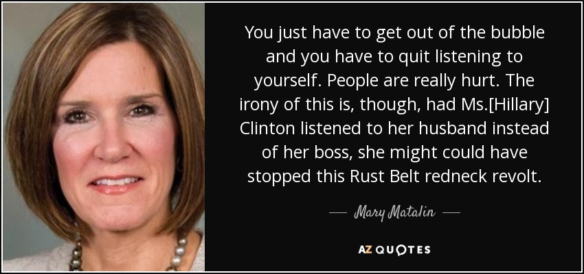 You just have to get out of the bubble and you have to quit listening to yourself. People are really hurt. The irony of this is, though, had Ms.[Hillary] Clinton listened to her husband instead of her boss, she might could have stopped this Rust Belt redneck revolt. - Mary Matalin