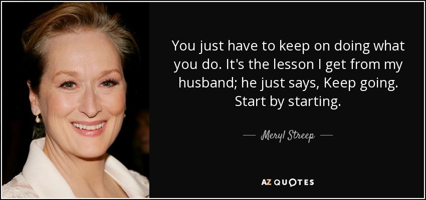 You just have to keep on doing what you do. It's the lesson I get from my husband; he just says, Keep going. Start by starting. - Meryl Streep