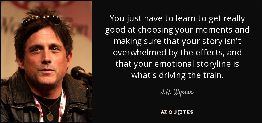 You just have to learn to get really good at choosing your moments and making sure that your story isn't overwhelmed by the effects, and that your emotional storyline is what's driving the train. - J.H. Wyman