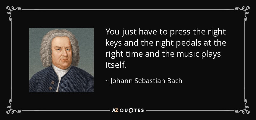 You just have to press the right keys and the right pedals at the right time and the music plays itself. - Johann Sebastian Bach