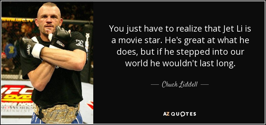 You just have to realize that Jet Li is a movie star. He's great at what he does, but if he stepped into our world he wouldn't last long. - Chuck Liddell
