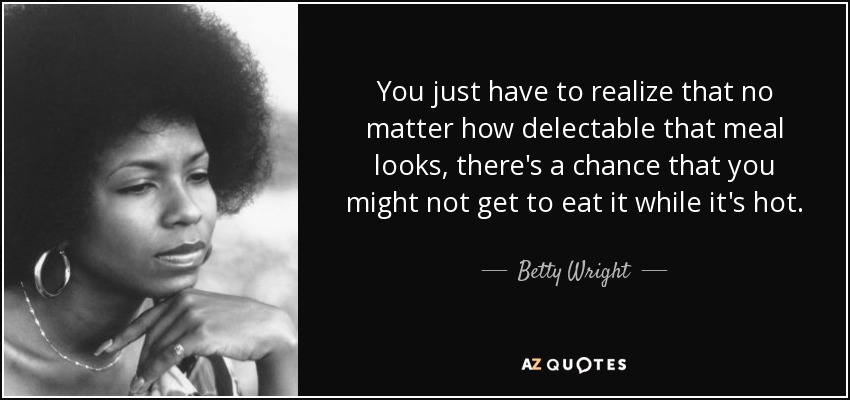 You just have to realize that no matter how delectable that meal looks, there's a chance that you might not get to eat it while it's hot. - Betty Wright