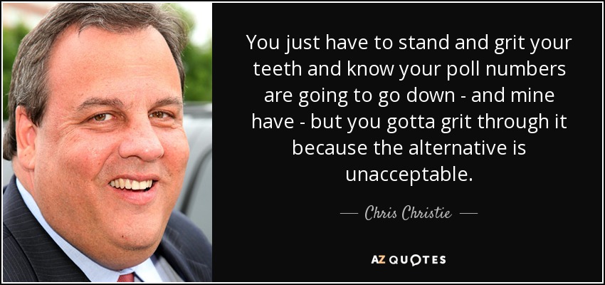 You just have to stand and grit your teeth and know your poll numbers are going to go down - and mine have - but you gotta grit through it because the alternative is unacceptable. - Chris Christie