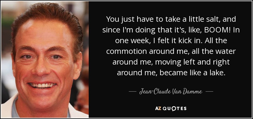 You just have to take a little salt, and since I'm doing that it's, like, BOOM! In one week, I felt it kick in. All the commotion around me, all the water around me, moving left and right around me, became like a lake. - Jean-Claude Van Damme
