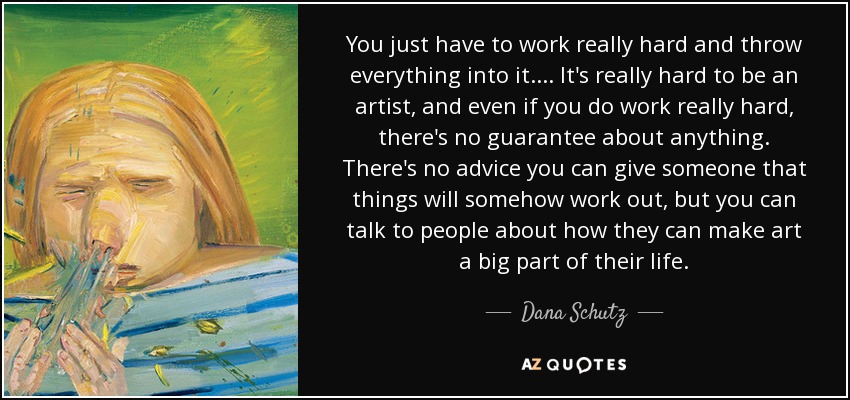 You just have to work really hard and throw everything into it. ... It's really hard to be an artist, and even if you do work really hard, there's no guarantee about anything. There's no advice you can give someone that things will somehow work out, but you can talk to people about how they can make art a big part of their life. - Dana Schutz