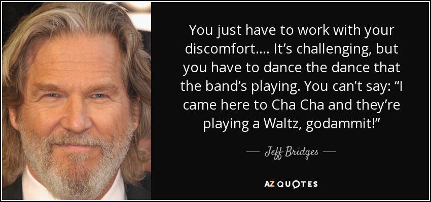 You just have to work with your discomfort. ... It’s challenging, but you have to dance the dance that the band’s playing. You can’t say: “I came here to Cha Cha and they’re playing a Waltz, godammit!” - Jeff Bridges