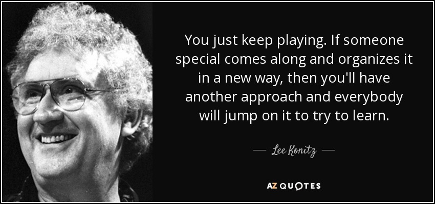 You just keep playing. If someone special comes along and organizes it in a new way, then you'll have another approach and everybody will jump on it to try to learn. - Lee Konitz
