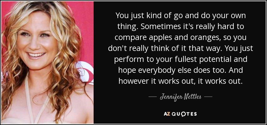 You just kind of go and do your own thing. Sometimes it's really hard to compare apples and oranges, so you don't really think of it that way. You just perform to your fullest potential and hope everybody else does too. And however it works out, it works out. - Jennifer Nettles