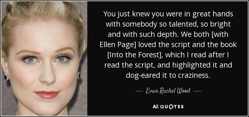 You just knew you were in great hands with somebody so talented, so bright and with such depth. We both [with Ellen Page] loved the script and the book [Into the Forest], which I read after I read the script, and highlighted it and dog-eared it to craziness. - Evan Rachel Wood