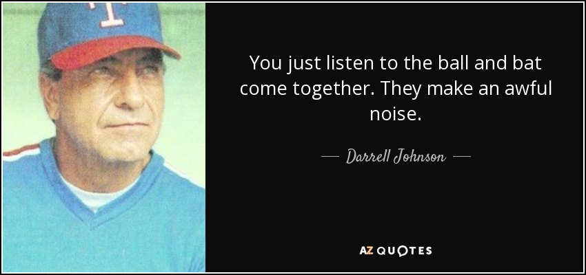 You just listen to the ball and bat come together. They make an awful noise. - Darrell Johnson