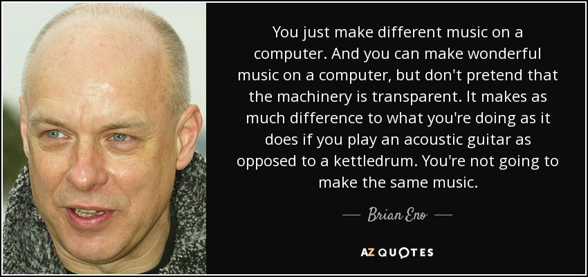 You just make different music on a computer. And you can make wonderful music on a computer, but don't pretend that the machinery is transparent. It makes as much difference to what you're doing as it does if you play an acoustic guitar as opposed to a kettledrum. You're not going to make the same music. - Brian Eno