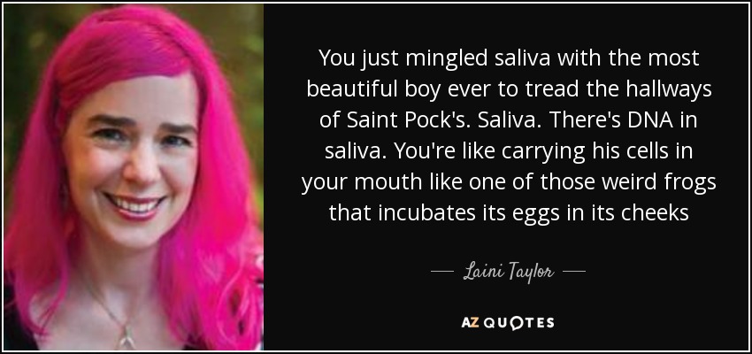 You just mingled saliva with the most beautiful boy ever to tread the hallways of Saint Pock's. Saliva. There's DNA in saliva. You're like carrying his cells in your mouth like one of those weird frogs that incubates its eggs in its cheeks - Laini Taylor