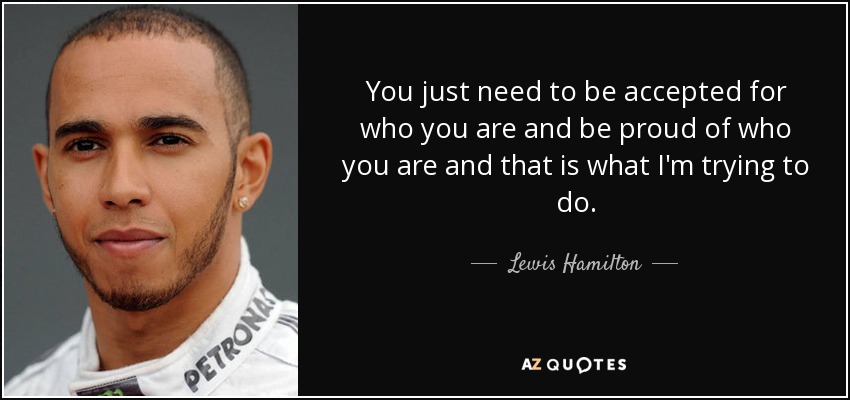 You just need to be accepted for who you are and be proud of who you are and that is what I'm trying to do. - Lewis Hamilton