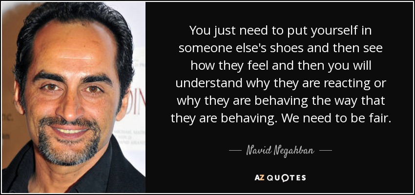 You just need to put yourself in someone else's shoes and then see how they feel and then you will understand why they are reacting or why they are behaving the way that they are behaving. We need to be fair. - Navid Negahban