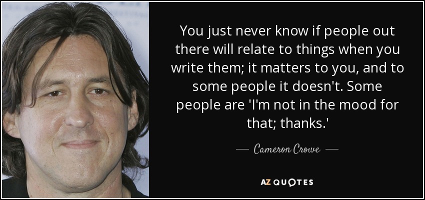 You just never know if people out there will relate to things when you write them; it matters to you, and to some people it doesn't. Some people are 'I'm not in the mood for that; thanks.' - Cameron Crowe