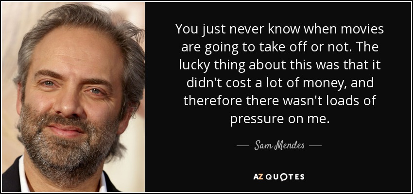You just never know when movies are going to take off or not. The lucky thing about this was that it didn't cost a lot of money, and therefore there wasn't loads of pressure on me. - Sam Mendes