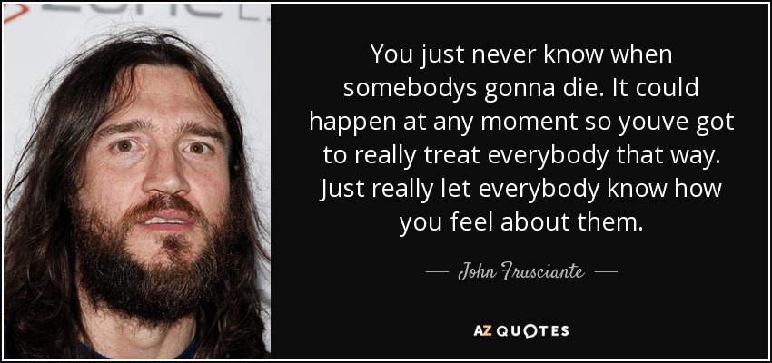 You just never know when somebodys gonna die. It could happen at any moment so youve got to really treat everybody that way. Just really let everybody know how you feel about them. - John Frusciante