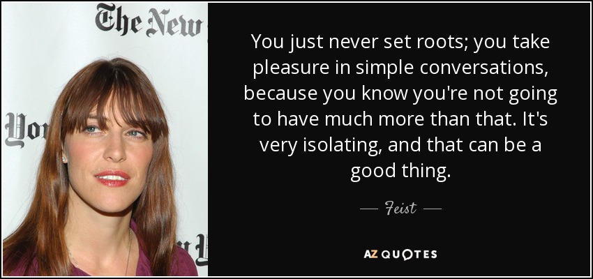 You just never set roots; you take pleasure in simple conversations, because you know you're not going to have much more than that. It's very isolating, and that can be a good thing. - Feist