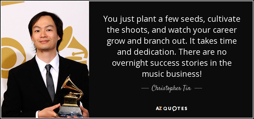 You just plant a few seeds, cultivate the shoots, and watch your career grow and branch out. It takes time and dedication. There are no overnight success stories in the music business! - Christopher Tin