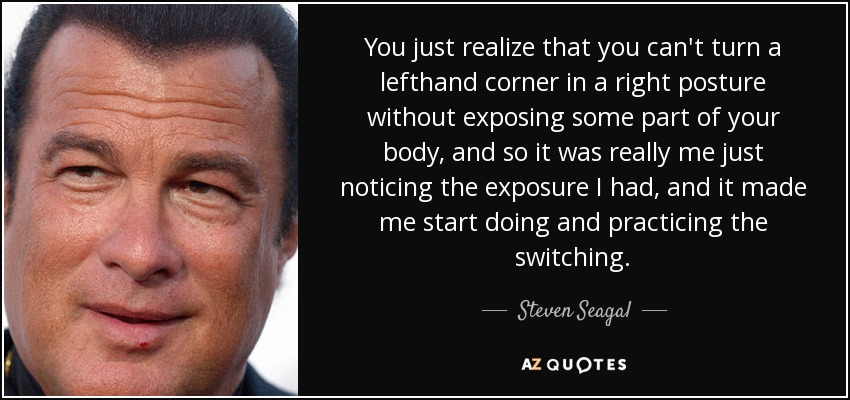 You just realize that you can't turn a lefthand corner in a right posture without exposing some part of your body, and so it was really me just noticing the exposure I had, and it made me start doing and practicing the switching. - Steven Seagal