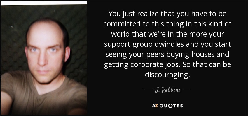 You just realize that you have to be committed to this thing in this kind of world that we're in the more your support group dwindles and you start seeing your peers buying houses and getting corporate jobs. So that can be discouraging. - J. Robbins