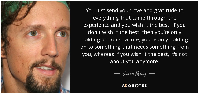 You just send your love and gratitude to everything that came through the experience and you wish it the best. If you don't wish it the best, then you're only holding on to its failure, you're only holding on to something that needs something from you, whereas if you wish it the best, it's not about you anymore. - Jason Mraz
