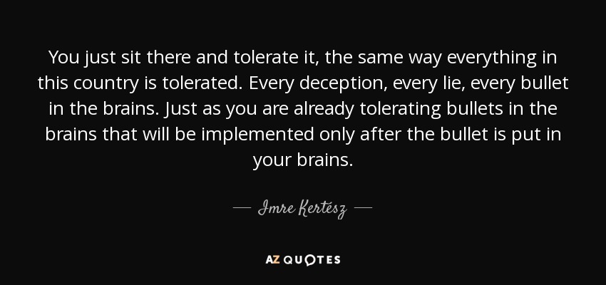 You just sit there and tolerate it, the same way everything in this country is tolerated. Every deception, every lie, every bullet in the brains. Just as you are already tolerating bullets in the brains that will be implemented only after the bullet is put in your brains. - Imre Kertész