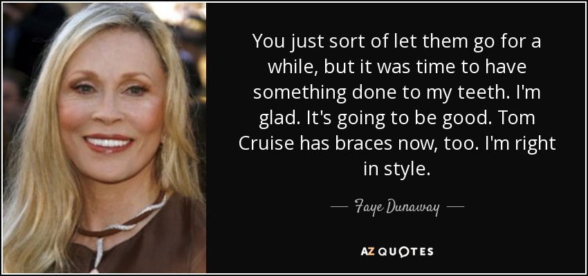 You just sort of let them go for a while, but it was time to have something done to my teeth. I'm glad. It's going to be good. Tom Cruise has braces now, too. I'm right in style. - Faye Dunaway