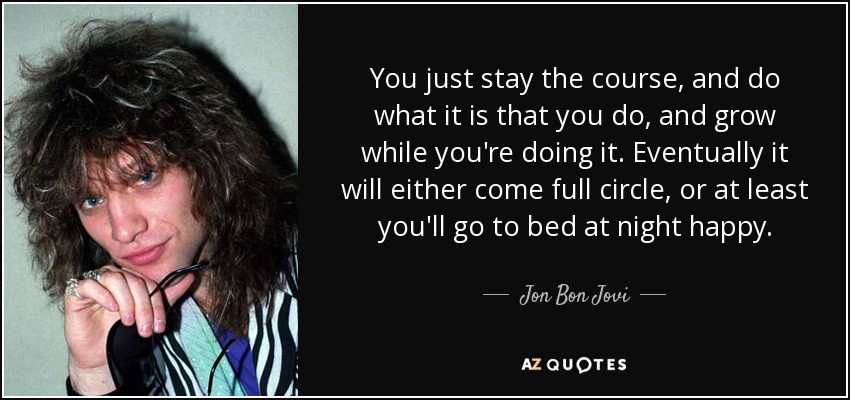 You just stay the course, and do what it is that you do, and grow while you're doing it. Eventually it will either come full circle, or at least you'll go to bed at night happy. - Jon Bon Jovi