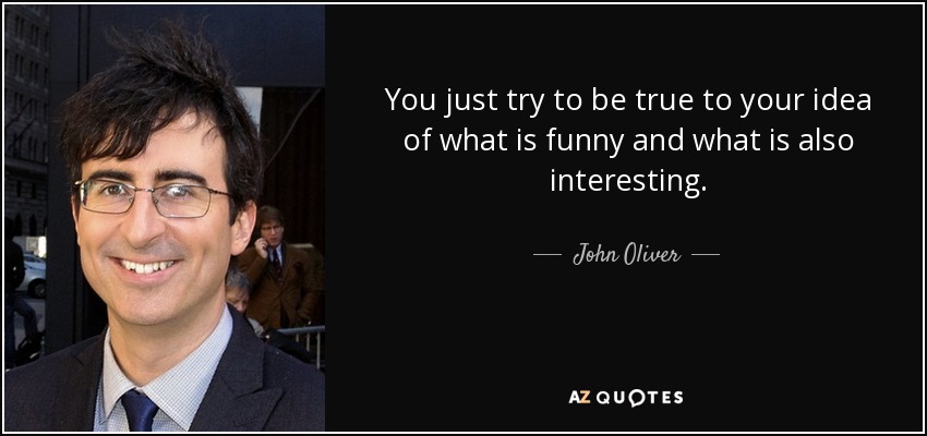 You just try to be true to your idea of what is funny and what is also interesting. - John Oliver