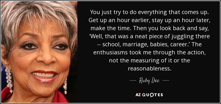 You just try to do everything that comes up. Get up an hour earlier, stay up an hour later, make the time. Then you look back and say, ‘Well, that was a neat piece of juggling there -- school, marriage, babies, career.’ The enthusiasms took me through the action, not the measuring of it or the reasonableness. - Ruby Dee