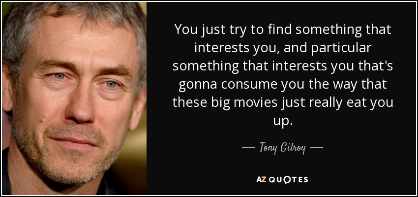 You just try to find something that interests you, and particular something that interests you that's gonna consume you the way that these big movies just really eat you up. - Tony Gilroy