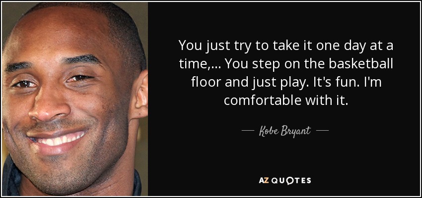 You just try to take it one day at a time, ... You step on the basketball floor and just play. It's fun. I'm comfortable with it. - Kobe Bryant