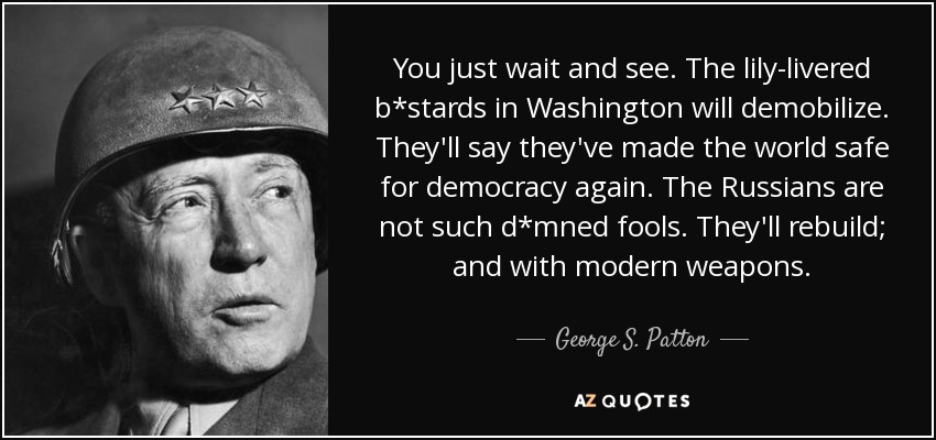 You just wait and see. The lily-livered b*stards in Washington will demobilize. They'll say they've made the world safe for democracy again. The Russians are not such d*mned fools. They'll rebuild; and with modern weapons. - George S. Patton