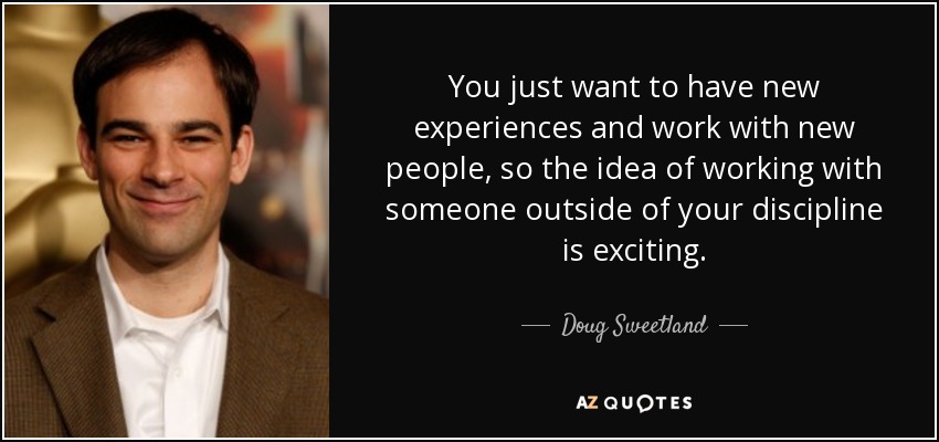 You just want to have new experiences and work with new people, so the idea of working with someone outside of your discipline is exciting. - Doug Sweetland