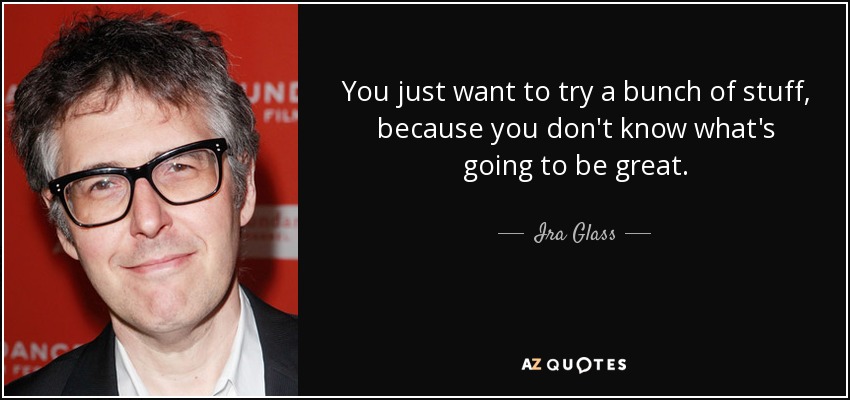 You just want to try a bunch of stuff, because you don't know what's going to be great. - Ira Glass